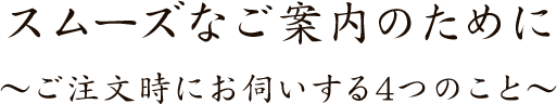 スムーズなご案内のために～ご注文時にお伺いする4つのこと～