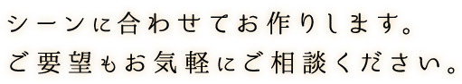 シーンに合わせてお作りします。