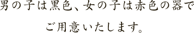男の子は黒色、女の子は赤色の器でご用意いたします。