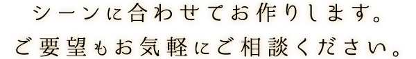 シーンに合わせてお作りします。ご要望もお気軽にご相談ください。