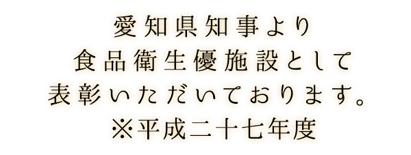 愛知県知事より食品衛生優施設として表彰いただいております。※平成二十七年度